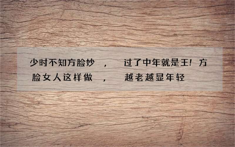 少时不知方脸妙,过了中年就是王!方脸女人这样做,越老越显年轻